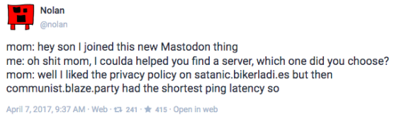 Screenshot of Mastodon post saying "mom: hey son I joined this new Mastodon thing me: oh shit mom, I coulda helped you find a server, which one did you choose? mom: well I liked the privacy policy on satanic.bikerladi.es but then communist.blaze.party had the shortest ping latency so"
